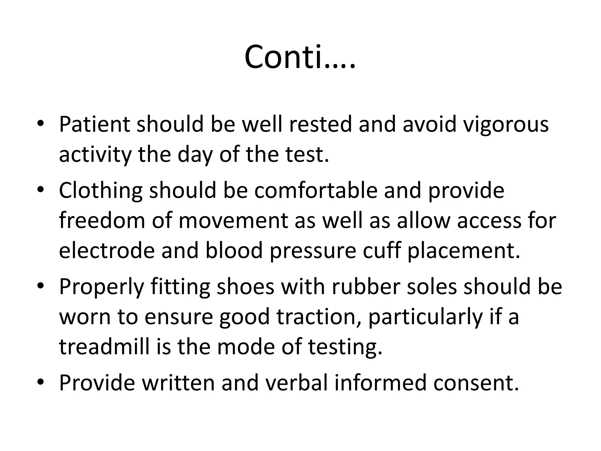 Conti….
• Patient should be well rested and avoid vigorous
activity the day of the test.
• Clothing should be comfortable and provide
freedom of movement as well as allow access for
electrode and blood pressure cuff placement.
• Properly fitting shoes with rubber soles should be
worn to ensure good traction, particularly if a
treadmill is the mode of testing.
• Provide written and verbal informed consent.
 
