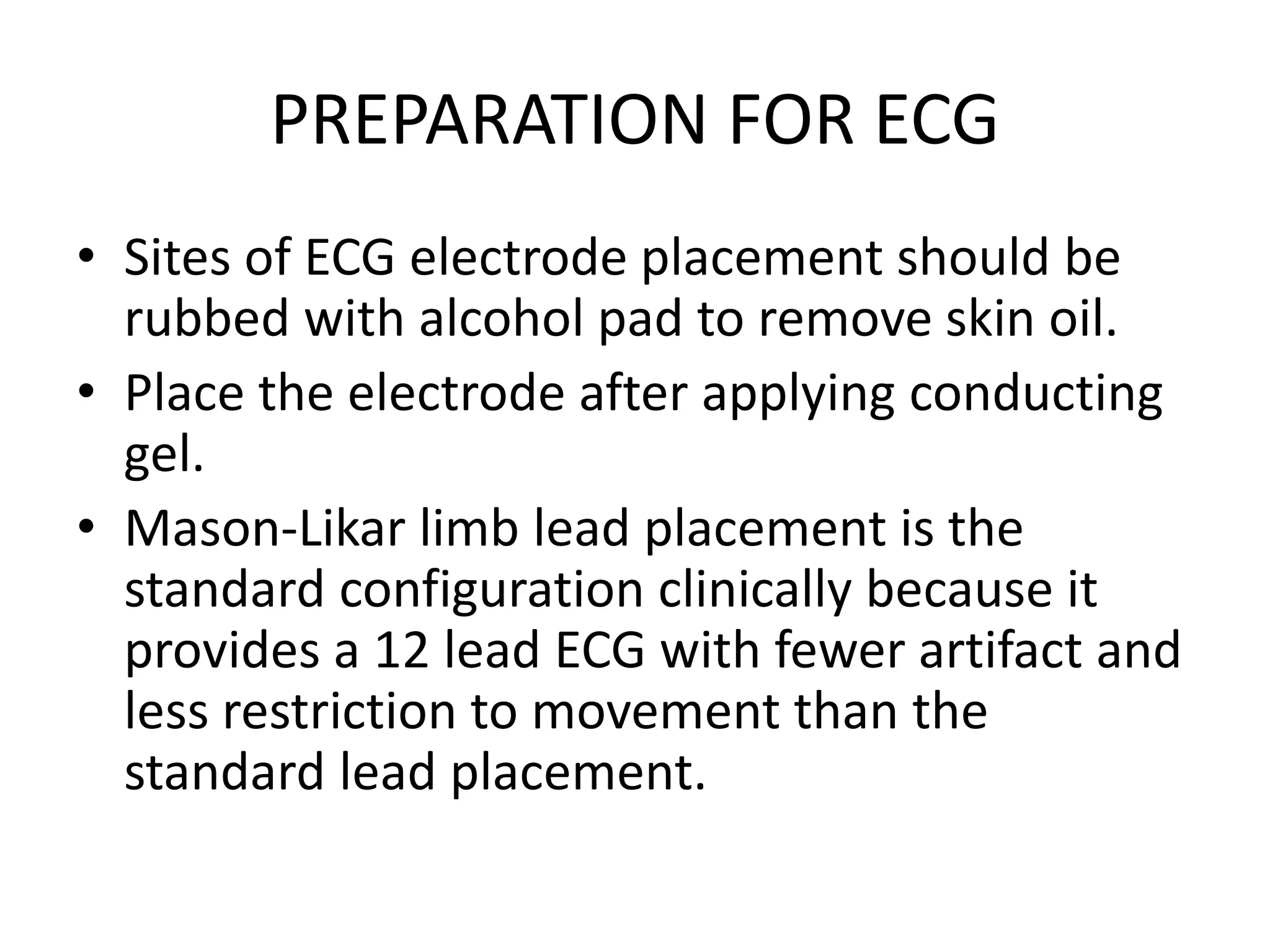 PREPARATION FOR ECG
• Sites of ECG electrode placement should be
rubbed with alcohol pad to remove skin oil.
• Place the electrode after applying conducting
gel.
• Mason-Likar limb lead placement is the
standard configuration clinically because it
provides a 12 lead ECG with fewer artifact and
less restriction to movement than the
standard lead placement.
 