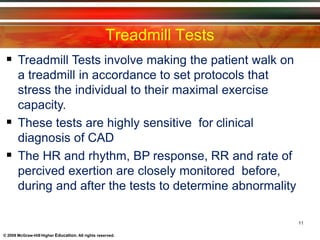 Treadmill Tests
11
© 2009 McGraw-Hill Higher Education. All rights reserved.
 Treadmill Tests involve making the patient walk on
a treadmill in accordance to set protocols that
stress the individual to their maximal exercise
capacity.
 These tests are highly sensitive for clinical
diagnosis of CAD
 The HR and rhythm, BP response, RR and rate of
percived exertion are closely monitored before,
during and after the tests to determine abnormality
 