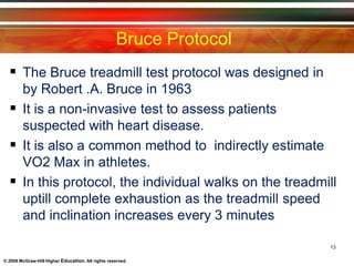 Bruce Protocol
13
© 2009 McGraw-Hill Higher Education. All rights reserved.
 The Bruce treadmill test protocol was designed in
by Robert .A. Bruce in 1963
 It is a non-invasive test to assess patients
suspected with heart disease.
 It is also a common method to indirectly estimate
VO2 Max in athletes.
 In this protocol, the individual walks on the treadmill
uptill complete exhaustion as the treadmill speed
and inclination increases every 3 minutes
 