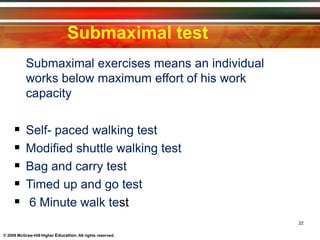 Submaximal test
22
© 2009 McGraw-Hill Higher Education. All rights reserved.
Submaximal exercises means an individual
works below maximum effort of his work
capacity
 Self- paced walking test
 Modified shuttle walking test
 Bag and carry test
 Timed up and go test
 6 Minute walk test
 