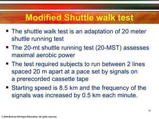 Modified Shuttle walk test
23
© 2009 McGraw-Hill Higher Education. All rights reserved.
 The shuttle walk test is an adaptation of 20 meter
shuttle running test
 The 20-mt shuttle running test (20-MST) assesses
maximal aerobic power
 The test required subjects to run between 2 lines
spaced 20 m apart at a pace set by signals on
a prerecorded cassette tape
 Starting speed is 8.5 km and the frequency of the
signals was increased by 0.5 km each minute.
 