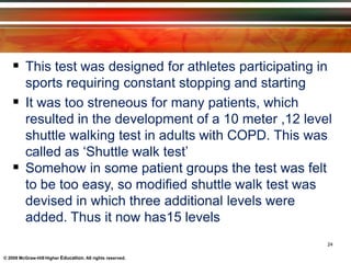  This test was designed for athletes participating in
sports requiring constant stopping and starting
 It was too streneous for many patients, which
resulted in the development of a 10 meter ,12 level
shuttle walking test in adults with COPD. This was
called as ‘Shuttle walk test’
 Somehow in some patient groups the test was felt
to be too easy, so modified shuttle walk test was
devised in which three additional levels were
added. Thus it now has15 levels
© 2009 McGraw-Hill Higher Education. All rights reserved.
24
 