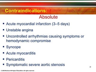 Contraindications:
Absolute
© 2009 McGraw-Hill Higher Education. All rights reserved.
 Acute myocardial infarction (3–5 days)
 Unstable angina
 Uncontrolled arrhythmias causing symptoms or
hemodynamic compromise
 Syncope
 Acute myocarditis
 Pericarditis
 Symptomatic severe aortic stenosis 26
 