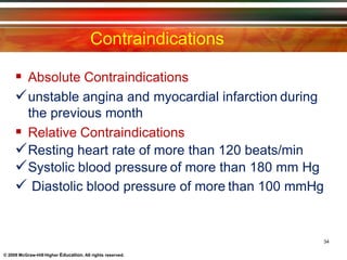 Contraindications
34
© 2009 McGraw-Hill Higher Education. All rights reserved.
 Absolute Contraindications
unstable angina and myocardial infarction during
the previous month
 Relative Contraindications
Resting heart rate of more than 120 beats/min
Systolic blood pressure of more than 180 mm Hg
 Diastolic blood pressure of more than 100 mmHg
 