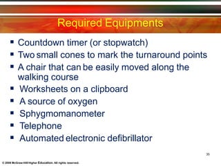Required Equipments
35
© 2009 McGraw-Hill Higher Education. All rights reserved.
 Countdown timer (or stopwatch)
 Two small cones to mark the turnaround points
 A chair that can be easily moved along the
walking course
 Worksheets on a clipboard
 A source of oxygen
 Sphygmomanometer
 Telephone
 Automated electronic defibrillator
 