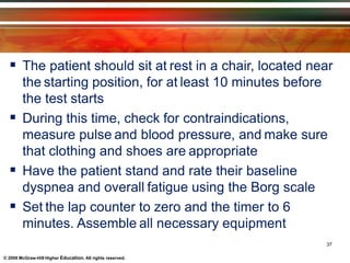  The patient should sit at rest in a chair, located near
the starting position, for at least 10 minutes before
the test starts
 During this time, check for contraindications,
measure pulse and blood pressure, and make sure
that clothing and shoes are appropriate
 Have the patient stand and rate their baseline
dyspnea and overall fatigue using the Borg scale
 Set the lap counter to zero and the timer to 6
minutes. Assemble all necessary equipment
37
© 2009 McGraw-Hill Higher Education. All rights reserved.
 