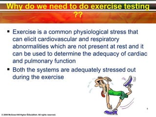 Why do we need to do exercise testing
??
 Exercise is a common physiological stress that
can elicit cardiovascular and respiratory
abnormalities which are not present at rest and it
can be used to determine the adequacy of cardiac
and pulmonary function
 Both the systems are adequately stressed out
during the exercise
4
© 2009 McGraw-Hill Higher Education. All rights reserved.
 