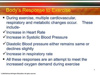Body’s Response to Exercise
© 2009 McGraw-Hill Higher Education. All rights reserved.
 During exercise, multiple cardiovascular,
respiratory and metabolic changes occur.
include-
Increase in Heart Rate
Increase in Systolic Blood Pressure
These
Diastolic Blood pressure either remains same or
declines slightly
Increase in respiratory rate
 All these responses are an attempt to meet the
increased oxygen demand during exercise
5
 