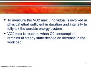  To measure the VO2 max , individual is involved in
physical effort sufficient in duration and intensity to
fully tax the aerobic energy system
 VO2 max is reached when O2 consumption
remains at steady state despite an increase in the
workload
8
© 2009 McGraw-Hill Higher Education. All rights reserved.
 