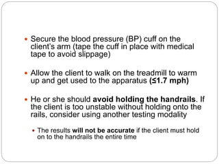  Secure the blood pressure (BP) cuff on the
client’s arm (tape the cuff in place with medical
tape to avoid slippage)
 Allow the client to walk on the treadmill to warm
up and get used to the apparatus (≤1.7 mph)
 He or she should avoid holding the handrails. If
the client is too unstable without holding onto the
rails, consider using another testing modality
 The results will not be accurate if the client must hold
on to the handrails the entire time
 