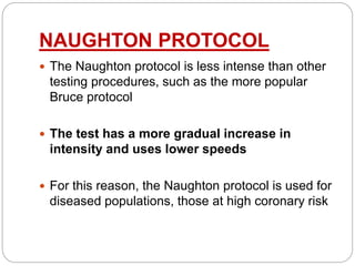 NAUGHTON PROTOCOL
 The Naughton protocol is less intense than other
testing procedures, such as the more popular
Bruce protocol
 The test has a more gradual increase in
intensity and uses lower speeds
 For this reason, the Naughton protocol is used for
diseased populations, those at high coronary risk
 