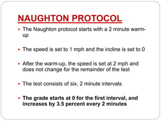 NAUGHTON PROTOCOL
 The Naughton protocol starts with a 2 minute warm-
up
 The speed is set to 1 mph and the incline is set to 0
 After the warm-up, the speed is set at 2 mph and
does not change for the remainder of the test
 The test consists of six, 2 minute intervals
 The grade starts at 0 for the first interval, and
increases by 3.5 percent every 2 minutes
 