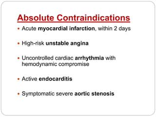 Absolute Contraindications
 Acute myocardial infarction, within 2 days
 High-risk unstable angina
 Uncontrolled cardiac arrhythmia with
hemodynamic compromise
 Active endocarditis
 Symptomatic severe aortic stenosis
 