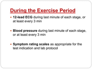 During the Exercise Period
 12-lead ECG during last minute of each stage, or
at least every 3 min
 Blood pressure during last minute of each stage,
or at least every 3 min
 Symptom rating scales as appropriate for the
test indication and lab protocol
 