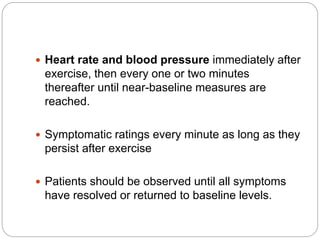  Heart rate and blood pressure immediately after
exercise, then every one or two minutes
thereafter until near-baseline measures are
reached.
 Symptomatic ratings every minute as long as they
persist after exercise
 Patients should be observed until all symptoms
have resolved or returned to baseline levels.
 