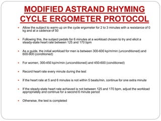MODIFIED ASTRAND RHYMING
CYCLE ERGOMETER PROTOCOL
 Allow the subject to warm‐up on the cycle ergometer for 2 to 3 minutes with a resistance of 0
kg and at a cadence of 50
 Following this, the subject pedals for 6 minutes at a workload chosen to try and elicit a
steady-state heart rate between 125 and 170 bpm
 As a guide, the initial workload for men is between 300-600 kp/m/min (unconditioned) and
600-900 (conditioned)
 For women, 300-450 kp/m/min (unconditioned) and 450-600 (conditioned)
 Record heart rate every minute during the test
 If the heart rate at 5 and 6 minutes is not within 5 beats/min, continue for one extra minute
 If the steady-state heart rate achieved is not between 125 and 170 bpm, adjust the workload
appropriately and continue for a second 6 minute period
 Otherwise, the test is completed
 