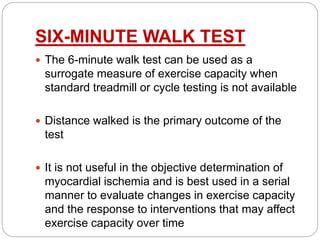SIX-MINUTE WALK TEST
 The 6-minute walk test can be used as a
surrogate measure of exercise capacity when
standard treadmill or cycle testing is not available
 Distance walked is the primary outcome of the
test
 It is not useful in the objective determination of
myocardial ischemia and is best used in a serial
manner to evaluate changes in exercise capacity
and the response to interventions that may affect
exercise capacity over time
 