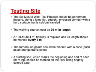 Testing Site
 The Six Minute Walk Test Protocol should be performed
indoors, along a long, flat, straight, enclosed corridor with a
hard surface that is seldom traveled
 The walking course must be 30 m in length
 A 100-ft (30.4 m) hallway is required and its length should
be marked every 3 m
 The turnaround points should be marked with a cone (such
as an orange traffic cone)
 A starting line, which marks the beginning and end of each
60-m lap, should be marked on the floor using brightly
colored tape
 