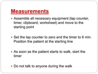 Measurements
 Assemble all necessary equipment (lap counter,
timer, clipboard, worksheet) and move to the
starting point
 Set the lap counter to zero and the timer to 6 min.
Position the patient at the starting line
 As soon as the patient starts to walk, start the
timer
 Do not talk to anyone during the walk
 