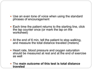  Use an even tone of voice when using the standard
phrases of encouragement
 Each time the patient returns to the starting line, click
the lap counter once (or mark the lap on the
worksheet)
 At the end of 6 min, tell the patient to stop walking,
and measure the total distance traveled (meters)
 Heart rate, blood pressure and oxygen saturation
should be measured at rest and at the end of exercise
as well
 The main outcome of this test is total distance
traveled
 