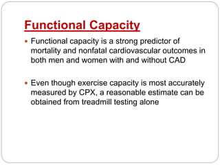 Functional Capacity
 Functional capacity is a strong predictor of
mortality and nonfatal cardiovascular outcomes in
both men and women with and without CAD
 Even though exercise capacity is most accurately
measured by CPX, a reasonable estimate can be
obtained from treadmill testing alone
 