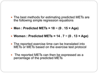  The best methods for estimating predicted METs are
the following simple regression equations
 Men : Predicted METs = 18 − (0 . 15 × Age)
 Women : Predicted METs = 14 . 7 − (0 . 13 × Age)
 The reported exercise time can be translated into
METs or METs based on the exercise test protocol
 The reported METs can then be expressed as a
percentage of the predicted METs
 