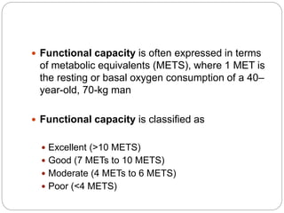  Functional capacity is often expressed in terms
of metabolic equivalents (METS), where 1 MET is
the resting or basal oxygen consumption of a 40–
year-old, 70-kg man
 Functional capacity is classified as
 Excellent (>10 METS)
 Good (7 METs to 10 METS)
 Moderate (4 METs to 6 METS)
 Poor (<4 METS)
 