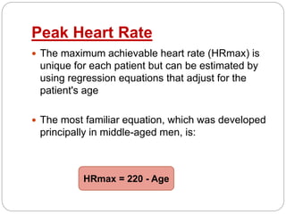 Peak Heart Rate
 The maximum achievable heart rate (HRmax) is
unique for each patient but can be estimated by
using regression equations that adjust for the
patient's age
 The most familiar equation, which was developed
principally in middle-aged men, is:
HRmax = 220 - Age
 