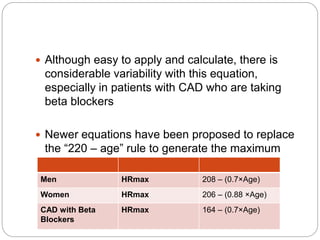  Although easy to apply and calculate, there is
considerable variability with this equation,
especially in patients with CAD who are taking
beta blockers
 Newer equations have been proposed to replace
the “220 – age” rule to generate the maximum
age-predicted heart rate (MPHR)
Men HRmax 208 – (0.7×Age)
Women HRmax 206 – (0.88 ×Age)
CAD with Beta
Blockers
HRmax 164 – (0.7×Age)
 