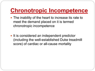 Chronotropic Incompetence
 The inability of the heart to increase its rate to
meet the demand placed on it is termed
chronotropic incompetence
 It is considered an independent predictor
(including the well-established Duke treadmill
score) of cardiac or all-cause mortality
 
