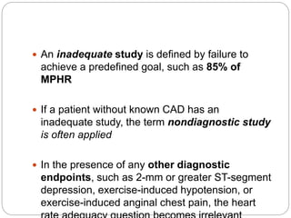  An inadequate study is defined by failure to
achieve a predefined goal, such as 85% of
MPHR
 If a patient without known CAD has an
inadequate study, the term nondiagnostic study
is often applied
 In the presence of any other diagnostic
endpoints, such as 2-mm or greater ST-segment
depression, exercise-induced hypotension, or
exercise-induced anginal chest pain, the heart
 