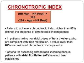 CHRONOTROPIC INDEX
(HR Max – HR Rest) ×
100
(220 – Age – HR Rest)
• Failure to achieve a chronotropic index higher than 80%
defines the presence of chronotropic incompetence
• In patients taking nontrivial doses of beta blockers who
are compliant with their medication, a value lower than
62% is considered chronotropic incompetence
• Criteria for assessing chronotropic incompetence in
patients with atrial fibrillation (AF) have not been
established
 