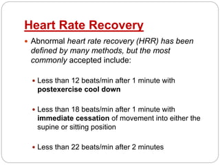 Heart Rate Recovery
 Abnormal heart rate recovery (HRR) has been
defined by many methods, but the most
commonly accepted include:
 Less than 12 beats/min after 1 minute with
postexercise cool down
 Less than 18 beats/min after 1 minute with
immediate cessation of movement into either the
supine or sitting position
 Less than 22 beats/min after 2 minutes
 