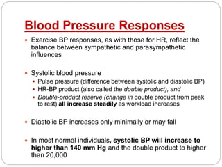 Blood Pressure Responses
 Exercise BP responses, as with those for HR, reflect the
balance between sympathetic and parasympathetic
influences
 Systolic blood pressure
 Pulse pressure (difference between systolic and diastolic BP)
 HR-BP product (also called the double product), and
 Double-product reserve (change in double product from peak
to rest) all increase steadily as workload increases
 Diastolic BP increases only minimally or may fall
 In most normal individuals, systolic BP will increase to
higher than 140 mm Hg and the double product to higher
than 20,000
 