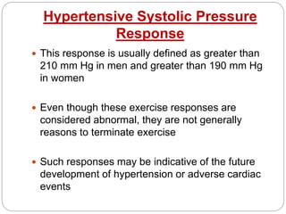 Hypertensive Systolic Pressure
Response
 This response is usually defined as greater than
210 mm Hg in men and greater than 190 mm Hg
in women
 Even though these exercise responses are
considered abnormal, they are not generally
reasons to terminate exercise
 Such responses may be indicative of the future
development of hypertension or adverse cardiac
events
 