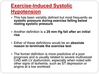 Exercise-Induced Systolic
Hypotension
 This has been variably defined but most frequently as
systolic pressure during exercise falling below
resting systolic pressure
 Another definition is a 20 mm Hg fall after an initial
rise
 Either of these definitions would be an absolute
reason to terminate the exercise test
 The former definition is more predictive of a poor
prognosis and is usually related to severe multivessel
CAD with LV dysfunction, especially when noted with
other signs of ischemia, such as ST depression or
angina at a low workload
 