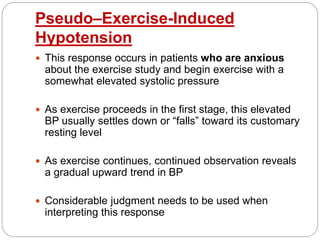 Pseudo–Exercise-Induced
Hypotension
 This response occurs in patients who are anxious
about the exercise study and begin exercise with a
somewhat elevated systolic pressure
 As exercise proceeds in the first stage, this elevated
BP usually settles down or “falls” toward its customary
resting level
 As exercise continues, continued observation reveals
a gradual upward trend in BP
 Considerable judgment needs to be used when
interpreting this response
 