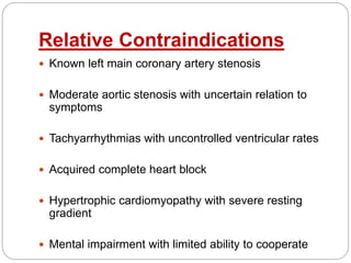Relative Contraindications
 Known left main coronary artery stenosis
 Moderate aortic stenosis with uncertain relation to
symptoms
 Tachyarrhythmias with uncontrolled ventricular rates
 Acquired complete heart block
 Hypertrophic cardiomyopathy with severe resting
gradient
 Mental impairment with limited ability to cooperate
 