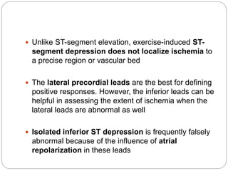 Unlike ST-segment elevation, exercise-induced ST-
segment depression does not localize ischemia to
a precise region or vascular bed
 The lateral precordial leads are the best for defining
positive responses. However, the inferior leads can be
helpful in assessing the extent of ischemia when the
lateral leads are abnormal as well
 Isolated inferior ST depression is frequently falsely
abnormal because of the influence of atrial
repolarization in these leads
 