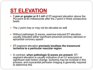 ST ELEVATION
 1 mm or greater or 0.1 mV of ST-segment elevation above the
PQ point at 60 milliseconds after the J point in three consecutive
beats
 The J point may or may not be elevated as well
 Without pathologic Q waves, exercise-induced ST elevation
usually indicates either significant proximal coronary stenosis or
epicardial coronary spasm
 ST-segment elevation precisely localizes the transmural
ischemia to a particular vascular region
 In contrast, when pathologic Q waves are present, ST-
segment elevation is usually indicative of an LV aneurysm or
significant wall motion change. Ischemia may be involved in this
process, and myocardial perfusion imaging is generally required
to determine this
 
