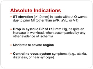 Absolute Indications
 ST elevation (>1.0 mm) in leads without Q waves
due to prior MI (other than aVR, aVL, or V1)
 Drop in systolic BP of >10 mm Hg, despite an
increase in workload, when accompanied by any
other evidence of ischemia
 Moderate to severe angina
 Central nervous system symptoms (e.g., ataxia,
dizziness, or near syncope)
 