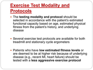 Exercise Test Modality and
Protocols
 The testing modality and protocol should be
selected in accordance with the patient’s estimated
functional capacity based on age, estimated physical
fitness from the patient’s history, and underlying
disease
 Several exercise test protocols are available for both
treadmill and stationary cycle ergometers
 Patients who have low estimated fitness levels or
are deemed to be at higher risk because of underlying
disease (e.g., recent MI, heart failure) should be
tested with a less aggressive exercise protocol
 