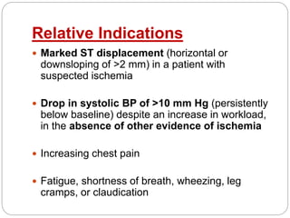Relative Indications
 Marked ST displacement (horizontal or
downsloping of >2 mm) in a patient with
suspected ischemia
 Drop in systolic BP of >10 mm Hg (persistently
below baseline) despite an increase in workload,
in the absence of other evidence of ischemia
 Increasing chest pain
 Fatigue, shortness of breath, wheezing, leg
cramps, or claudication
 