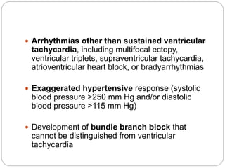 Arrhythmias other than sustained ventricular
tachycardia, including multifocal ectopy,
ventricular triplets, supraventricular tachycardia,
atrioventricular heart block, or bradyarrhythmias
 Exaggerated hypertensive response (systolic
blood pressure >250 mm Hg and/or diastolic
blood pressure >115 mm Hg)
 Development of bundle branch block that
cannot be distinguished from ventricular
tachycardia
 
