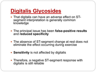 Digitalis Glycosides
 That digitalis can have an adverse effect on ST-
segment interpretation is generally common
knowledge
 The principal issue has been false-positive results
and reduced specificity
 The absence of ST-segment change at rest does not
eliminate the effect occurring during exercise
 Sensitivity is not affected by digitalis
 Therefore, a negative ST-segment response with
digitalis is still reliable
 