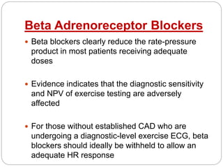 Beta Adrenoreceptor Blockers
 Beta blockers clearly reduce the rate-pressure
product in most patients receiving adequate
doses
 Evidence indicates that the diagnostic sensitivity
and NPV of exercise testing are adversely
affected
 For those without established CAD who are
undergoing a diagnostic-level exercise ECG, beta
blockers should ideally be withheld to allow an
adequate HR response
 