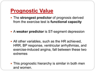 Prognostic Value
 The strongest predictor of prognosis derived
from the exercise test is functional capacity
 A weaker predictor is ST-segment depression
 All other variables, such as the HR achieved,
HRR, BP response, ventricular arrhythmias, and
exercise-induced angina, fall between these two
extremes
 This prognostic hierarchy is similar in both men
and women.
 