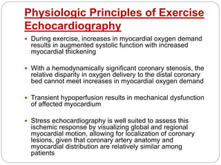 Physiologic Principles of Exercise
Echocardiography
 During exercise, increases in myocardial oxygen demand
results in augmented systolic function with increased
myocardial thickening
 With a hemodynamically significant coronary stenosis, the
relative disparity in oxygen delivery to the distal coronary
bed cannot meet increases in myocardial oxygen demand
 Transient hypoperfusion results in mechanical dysfunction
of affected myocardium
 Stress echocardiography is well suited to assess this
ischemic response by visualizing global and regional
myocardial motion, allowing for localization of coronary
lesions, given that coronary artery anatomy and
myocardial distribution are relatively similar among
patients
 