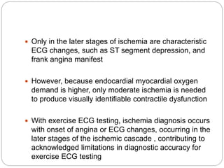  Only in the later stages of ischemia are characteristic
ECG changes, such as ST segment depression, and
frank angina manifest
 However, because endocardial myocardial oxygen
demand is higher, only moderate ischemia is needed
to produce visually identifiable contractile dysfunction
 With exercise ECG testing, ischemia diagnosis occurs
with onset of angina or ECG changes, occurring in the
later stages of the ischemic cascade , contributing to
acknowledged limitations in diagnostic accuracy for
exercise ECG testing
 